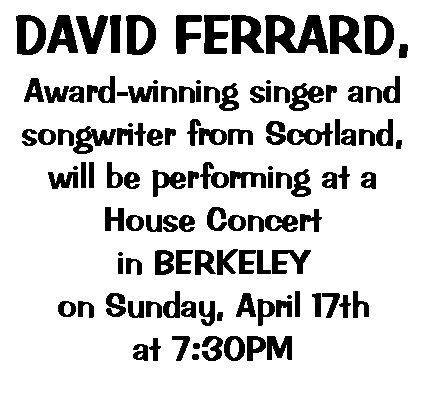 Text Box: DAVID FERRARD,Award-winning singer and songwriter from Scotland,will be performing at a House Concert in BERKELEYon Sunday, April 17that 7:30PM