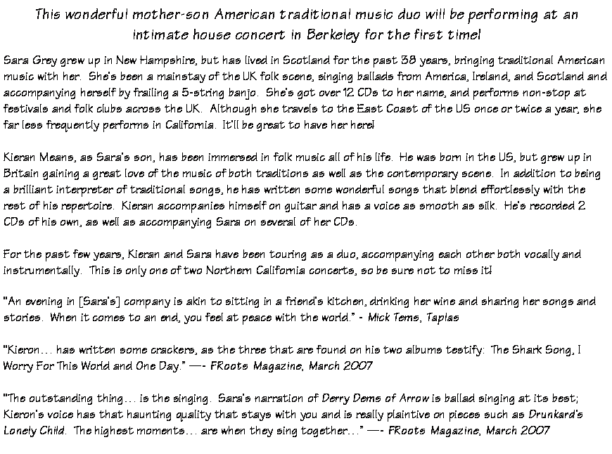 Text Box: This wonderful mother-son American traditional music duo will be performing at anintimate house concert in Berkeley for the first time!Sara Grey grew up in New Hampshire, but has lived in Scotland for the past 38 years, bringing traditional American music with her.  She�s been a mainstay of the UK folk scene, singing ballads from America, Ireland, and Scotland and accompanying herself by frailing a 5-string banjo.  She�s got over 12 CDs to her name, and performs non-stop at festivals and folk clubs across the UK.  Although she travels to the East Coast of the US once or twice a year, she far less frequently performs in California.  It�ll be great to have her here!Kieran Means, as Sara�s son, has been immersed in folk music all of his life.  He was born in the US, but grew up in Britain gaining a great love of the music of both traditions as well as the contemporary scene.  In addition to being a brilliant interpreter of traditional songs, he has written some wonderful songs that blend effortlessly with the rest of his repertoire.  Kieran accompanies himself on guitar and has a voice as smooth as silk.  He�s recorded 2 CDs of his own, as well as accompanying Sara on several of her CDs.For the past few years, Kieran and Sara have been touring as a duo, accompanying each other both vocally and instrumentally.  This is only one of two Northern California concerts, so be sure not to miss it!�An evening in [Sara�s] company is akin to sitting in a friend�s kitchen, drinking her wine and sharing her songs and stories.  When it comes to an end, you feel at peace with the world.� - Mick Tems, Taplas�Kieron� has written some crackers, as the three that are found on his two albums testify:  The Shark Song, I Worry For This World and One Day.� �- FRoots Magazine, March 2007�The outstanding thing� is the singing.  Sara�s narration of Derry Dems of Arrow is ballad singing at its best;  Kieron�s voice has that haunting quality that stays with you and is really plaintive on pieces such as Drunkard�s Lonely Child.  The highest moments� are when they sing together�� �- FRoots Magazine, March 2007