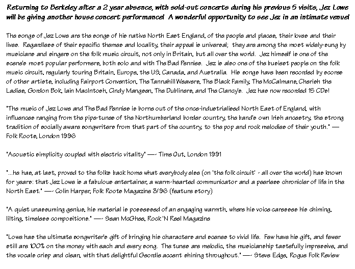 Text Box: Returning to Berkeley after a 2 year absence, with sold-out concerts during his previous 5 visits, Jez Lowe will be giving another house concert performance!  A wonderful opportunity to see Jez in an intimate venue!The songs of Jez Lowe are the songs of his native North East England, of the people and places, their loves and their lives.  Regardless of their specific themes and locality, their appeal is universal;  they are among the most widely-sung by musicians and singers on the folk music circuit, not only in Britain, but all over the world.  Jez himself is one of the scene's most popular performers, both solo and with The Bad Pennies.  Jez is also one of the busiest people on the folk music circuit, regularly touring Britain, Europe, the US, Canada, and Australia.  His songs have been recorded by scores of other artists, including Fairport Convention, The Tannahill Weavers, The Black Family, The McCalmans, Cherish the Ladies, Gordon Bok, Iain MacIntosh, Cindy Mangsen, The Dubliners, and The Clancy's.  Jez has now recorded 15 CDs!"The music of Jez Lowe and The Bad Pennies is borne out of the once-industrialised North East of England, with influences ranging from the pipe-tunes of the Northumberland border country, the band's own Irish ancestry, the strong tradition of socially aware songwriters from that part of the country, to the pop and rock melodies of their youth."  Folk Roots, London 1996"Acoustic simplicity coupled with electric vitality" - Time Out, London 1991"...he has, at last, proved to the folks back home what everybody else (on 'the folk circuit' - all over the world) has known for years: that Jez Lowe is a fabulous entertainer, a warm-hearted communicator and a peerless chronicler of life in the North East." - Colin Harper, Folk Roots Magazine 3/96 (feature story)"A quiet unassuming genius, his material is possessed of an engaging warmth, where his voice caresses his chiming, lilting, timeless compositions." - Sean McGhee, Rock 'N Reel Magazine"Lowe has the ultimate songwriter's gift of bringing his characters and scenes to vivid life.  Few have his gift, and fewer still are 100% on the money with each and every song.  The tunes are melodic, the musicianship tastefully impressive, and the vocals crisp and clean, with that delightful Geordie accent shining throughout." - Steve Edge, Rogue Folk Review