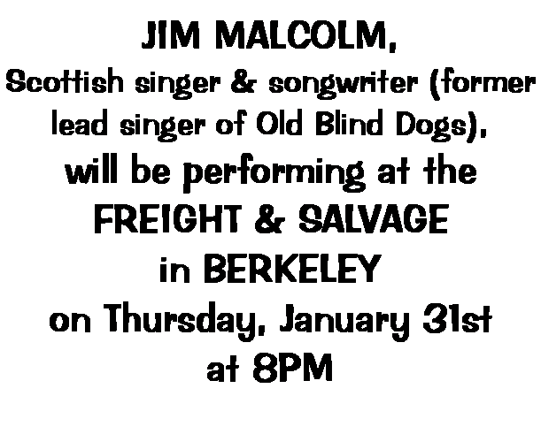 Text Box: JIM MALCOLM,
Scottish singer & songwriter (former lead singer of Old Blind Dogs),
will be performing at the
FREIGHT & SALVAGE
in BERKELEY
on Thursday, January 31st
at 8PM