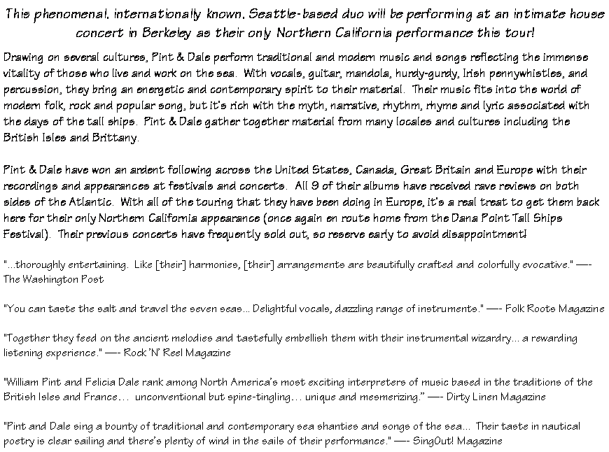 Text Box: This phenomenal, internationally known, Seattle-based duo will be performing at an intimate house concert in Berkeley as their only Northern California performance this tour!Drawing on several cultures, Pint & Dale perform traditional and modern music and songs reflecting the immense vitality of those who live and work on the sea.  With vocals, guitar, mandola, hurdy-gurdy, Irish pennywhistles, and percussion, they bring an energetic and contemporary spirit to their material.  Their music fits into the world of modern folk, rock and popular song, but it's rich with the myth, narrative, rhythm, rhyme and lyric associated with the days of the tall ships.  Pint & Dale gather together material from many locales and cultures including the British Isles and Brittany.Pint & Dale have won an ardent following across the United States, Canada, Great Britain and Europe with their recordings and appearances at festivals and concerts.  All 9 of their albums have received rave reviews on both sides of the Atlantic.  With all of the touring that they have been doing in Europe, it's a real treat to get them back here for their only Northern California appearance (once again en route home from the Dana Point Tall Ships Festival).  Their previous concerts have frequently sold out, so reserve early to avoid disappointment!"...thoroughly entertaining.  Like [their] harmonies, [their] arrangements are beautifully crafted and colorfully evocative." �- The Washington Post"You can taste the salt and travel the seven seas... Delightful vocals, dazzling range of instruments." �- Folk Roots Magazine"Together they feed on the ancient melodies and tastefully embellish them with their instrumental wizardry... a rewarding listening experience." �- Rock 'N' Reel Magazine"William Pint and Felicia Dale rank among North America�s most exciting interpreters of music based in the traditions of the British Isles and France�  unconventional but spine-tingling� unique and mesmerizing.� �- Dirty Linen Magazine"Pint and Dale sing a bounty of traditional and contemporary sea shanties and songs of the sea...  Their taste in nautical poetry is clear sailing and there's plenty of wind in the sails of their performance." �- SingOut! Magazine
